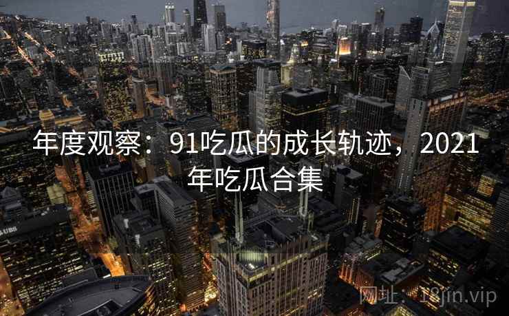 年度观察:91吃瓜的成长轨迹,2021年吃瓜合集 第1张 年度观察:91吃瓜的成长轨迹,2021年吃瓜合集 第1张
