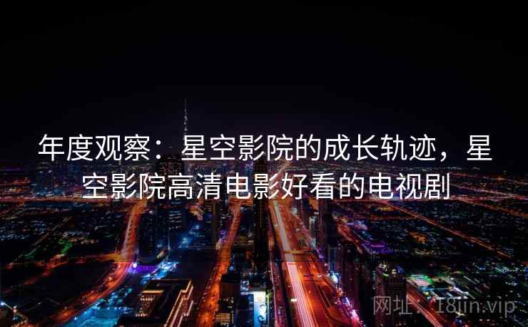 年度观察:星空影院的成长轨迹,星空影院高清电影好看的电视剧 第2张 年度观察:星空影院的成长轨迹,星空影院高清电影好看的电视剧 第2张